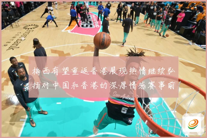 梅西有望重返香港展现热情继续弘扬对中国和香港的深厚情感赛事前瞻