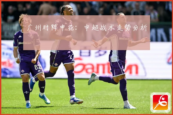 广州对阵申花：中超战术走势分析