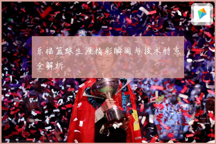 乐福篮球生涯精彩瞬间与技术特点全解析